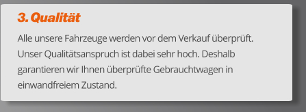 3. Qualität Alle unsere Fahrzeuge werden vor dem Verkauf überprüft. Unser Qualitätsanspruch ist dabei sehr hoch. Deshalb garantieren wir Ihnen überprüfte Gebrauchtwagen in einwandfreiem Zustand.