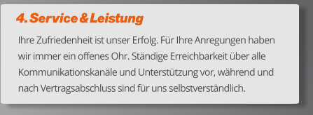 4. Service & Leistung Ihre Zufriedenheit ist unser Erfolg. Für Ihre Anregungen haben wir immer ein offenes Ohr. Ständige Erreichbarkeit über alle Kommunikationskanäle und Unterstützung vor, während und nach Vertragsabschluss sind für uns selbstverständlich.