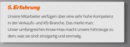 5. Erfahrung Unsere Mitarbeiter verfügen über eine sehr hohe Kompetenz in der Verkaufs- und Kfz-Branche. Das merkt man:  Unser umfangreiches Know-How macht unsere Fahrzeuge zu dem, was sie sind: einzigartig und einmalig.