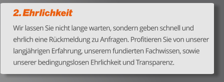 2. Ehrlichkeit Wir lassen Sie nicht lange warten, sondern geben schnell und ehrlich eine Rückmeldung zu Anfragen. Profitieren Sie von unserer langjährigen Erfahrung, unserem fundierten Fachwissen, sowie unserer bedingungslosen Ehrlichkeit und Transparenz.