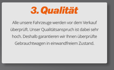 3. Qualität Alle unsere Fahrzeuge werden vor dem Verkauf überprüft. Unser Qualitätsanspruch ist dabei sehr hoch. Deshalb garantieren wir Ihnen überprüfte Gebrauchtwagen in einwandfreiem Zustand.