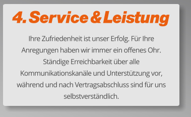 4. Service & Leistung Ihre Zufriedenheit ist unser Erfolg. Für Ihre Anregungen haben wir immer ein offenes Ohr. Ständige Erreichbarkeit über alle Kommunikationskanäle und Unterstützung vor, während und nach Vertragsabschluss sind für uns selbstverständlich.