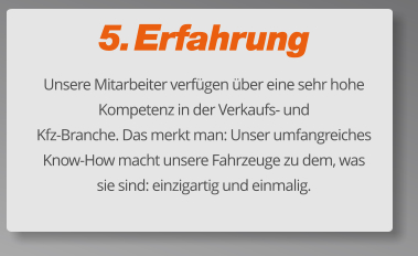 5. Erfahrung Unsere Mitarbeiter verfügen über eine sehr hohe Kompetenz in der Verkaufs- und  Kfz-Branche. Das merkt man: Unser umfangreiches Know-How macht unsere Fahrzeuge zu dem, was sie sind: einzigartig und einmalig.