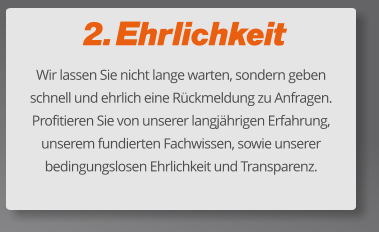 2. Ehrlichkeit Wir lassen Sie nicht lange warten, sondern geben schnell und ehrlich eine Rückmeldung zu Anfragen. Profitieren Sie von unserer langjährigen Erfahrung, unserem fundierten Fachwissen, sowie unserer bedingungslosen Ehrlichkeit und Transparenz.